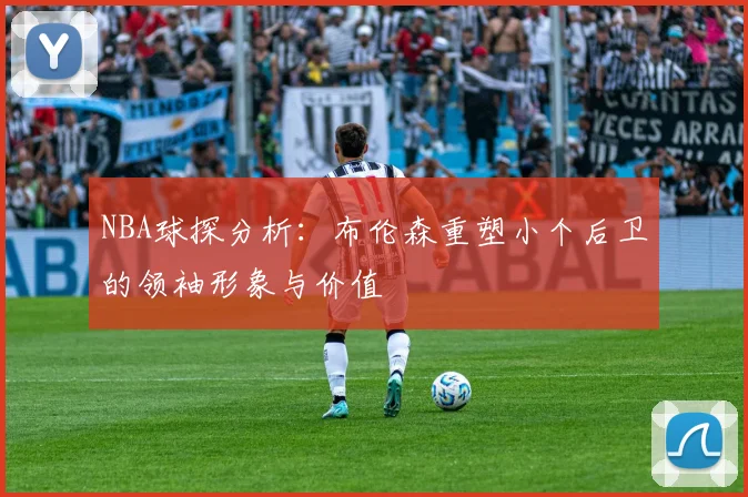 NBA球探分析：布伦森重塑小个后卫的领袖形象与价值