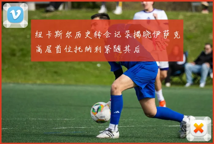 纽卡斯尔历史转会记录揭晓伊萨克高居首位托纳利紧随其后