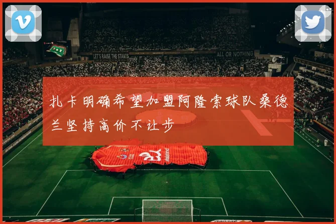 扎卡明确希望加盟阿隆索球队桑德兰坚持高价不让步