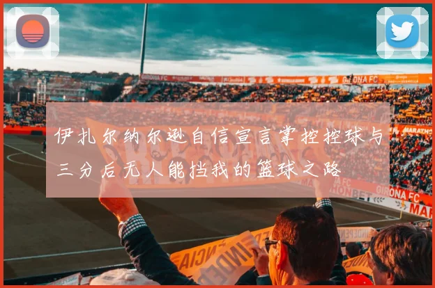 伊扎尔纳尔逊自信宣言掌控控球与三分后无人能挡我的篮球之路