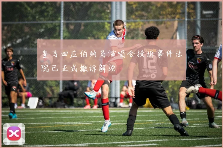 皇马回应伯纳乌演唱会投诉事件法院已正式撤诉解读