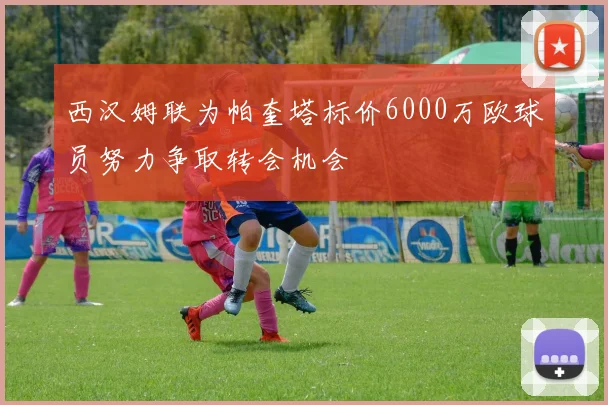 西汉姆联为帕奎塔标价6000万欧球员努力争取转会机会