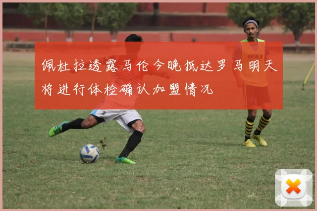 佩杜拉透露马伦今晚抵达罗马明天将进行体检确认加盟情况