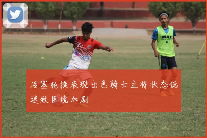 活塞轮换表现出色骑士主将状态低迷致困境加剧