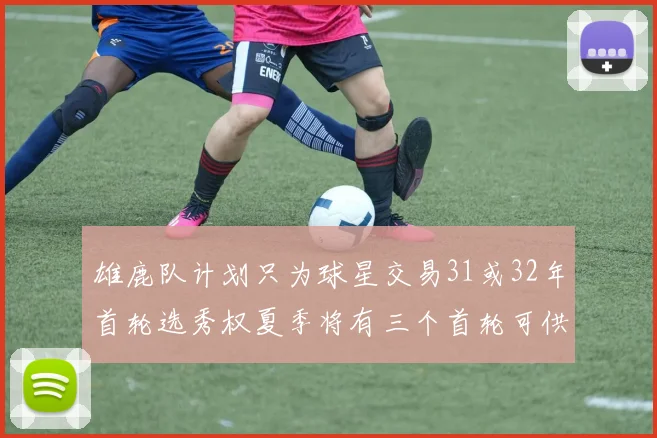 雄鹿队计划只为球星交易31或32年首轮选秀权夏季将有三个首轮可供交易