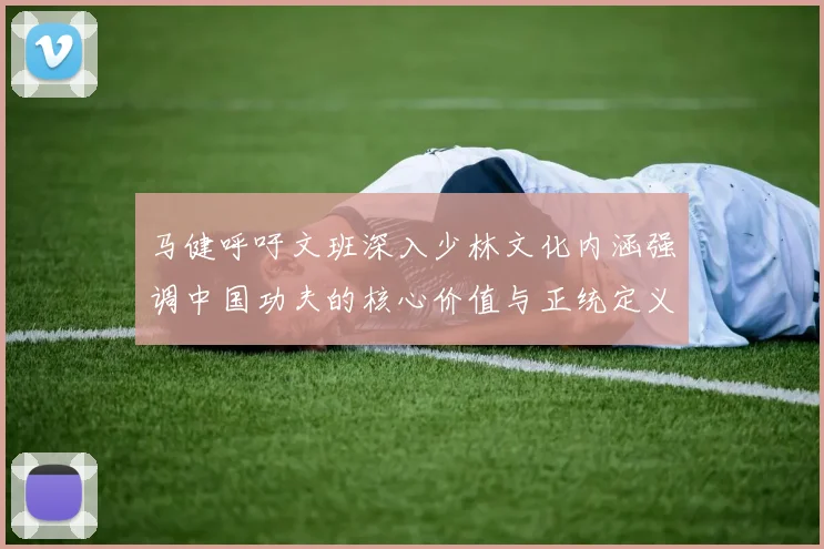 马健呼吁文班深入少林文化内涵强调中国功夫的核心价值与正统定义