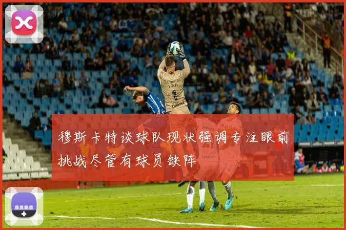 穆斯卡特谈球队现状强调专注眼前挑战尽管有球员缺阵