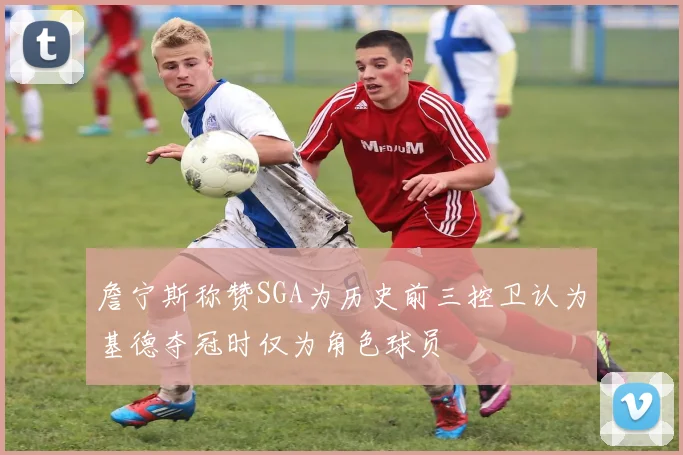 詹宁斯称赞SGA为历史前三控卫认为基德夺冠时仅为角色球员