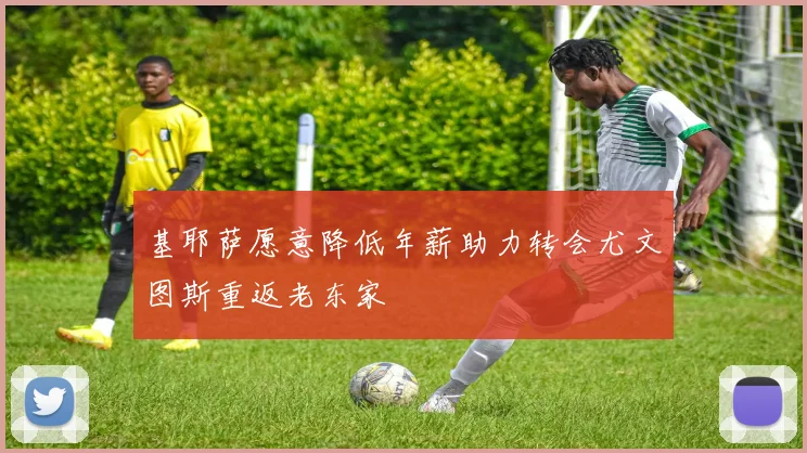基耶萨愿意降低年薪助力转会尤文图斯重返老东家