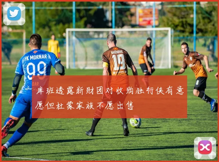 库班透露新财团对收购独行侠有意愿但杜蒙家族不愿出售