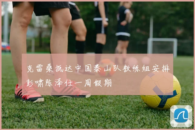 克雷桑抵达中国泰山队教练组安排彭啸陈泽仕一周假期