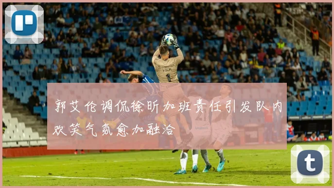 郭艾伦调侃徐昕加班责任引发队内欢笑气氛愈加融洽