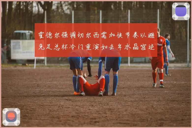 霍德尔强调切尔西需加快节奏以避免足总杯冷门重演如去年水晶宫逆袭曼城