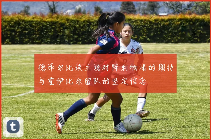 德泽尔比谈主场对阵利物浦的期待与霍伊比尔留队的坚定信念