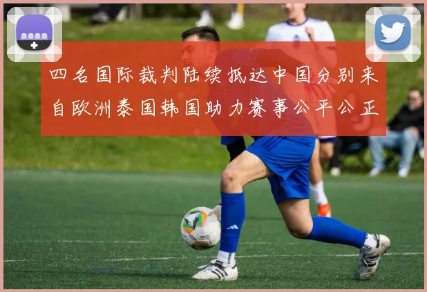 四名国际裁判陆续抵达中国分别来自欧洲泰国韩国助力赛事公平公正