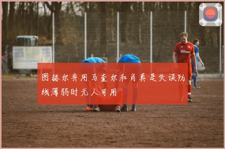 图赫尔弃用马奎尔和肖真是失误防线薄弱时无人可用
