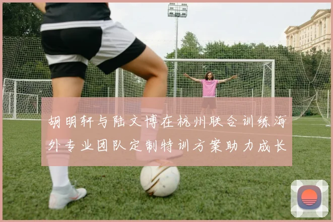 胡明轩与陆文博在杭州联合训练海外专业团队定制特训方案助力成长