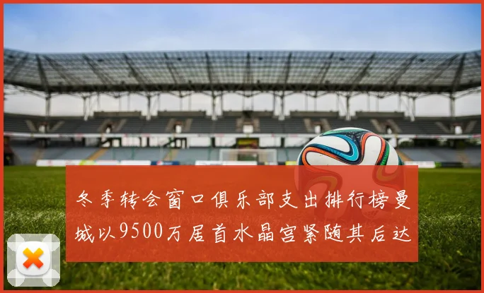 冬季转会窗口俱乐部支出排行榜曼城以9500万居首水晶宫紧随其后达8970万
