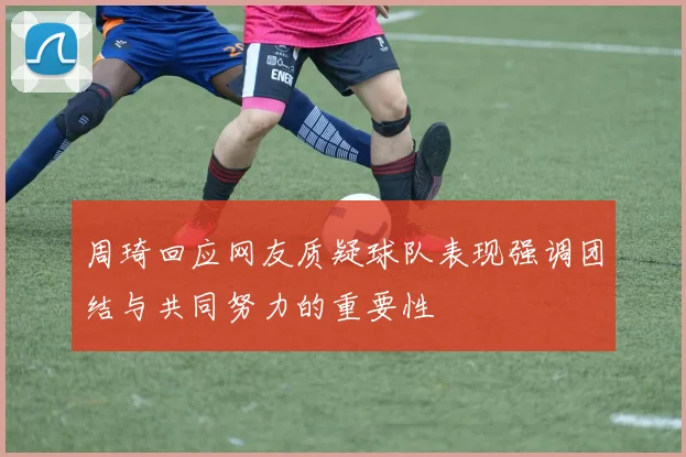 周琦回应网友质疑球队表现强调团结与共同努力的重要性