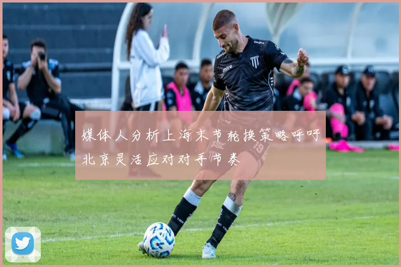 媒体人分析上海末节轮换策略呼吁北京灵活应对对手节奏
