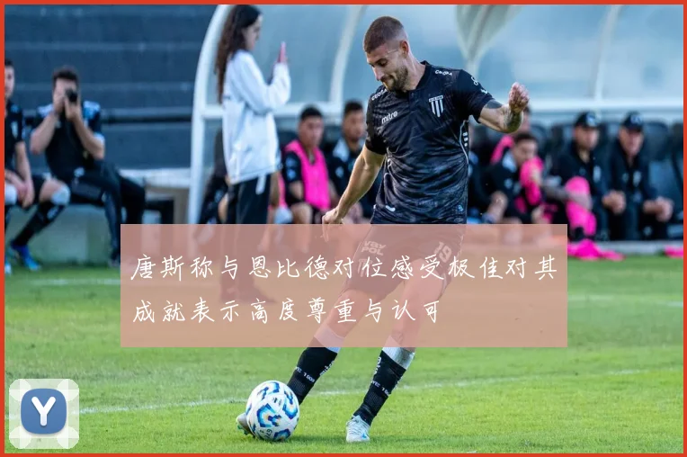 唐斯称与恩比德对位感受极佳对其成就表示高度尊重与认可