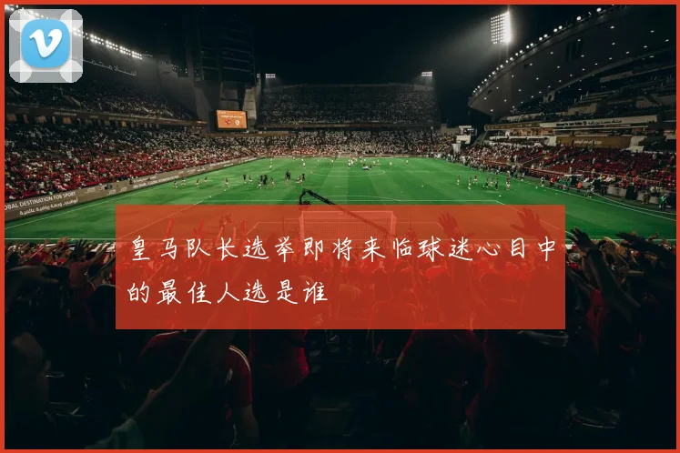 皇马队长选举即将来临球迷心目中的最佳人选是谁