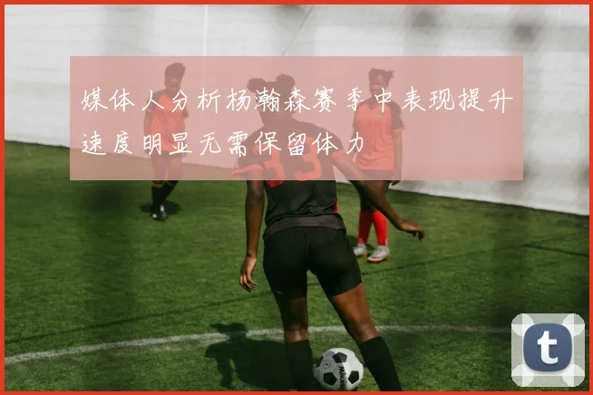 媒体人分析杨瀚森赛季中表现提升速度明显无需保留体力