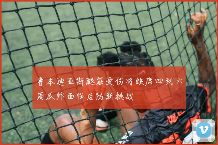 鲁本迪亚斯腿筋受伤将缺席四到六周瓜帅面临后防新挑战