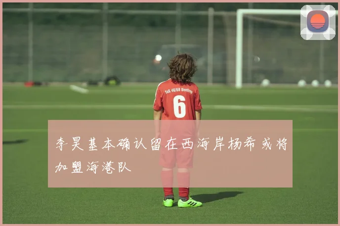 李昊基本确认留在西海岸杨希或将加盟海港队