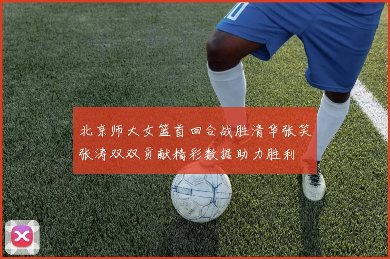 北京师大女篮首回合战胜清华张笑张涛双双贡献精彩数据助力胜利