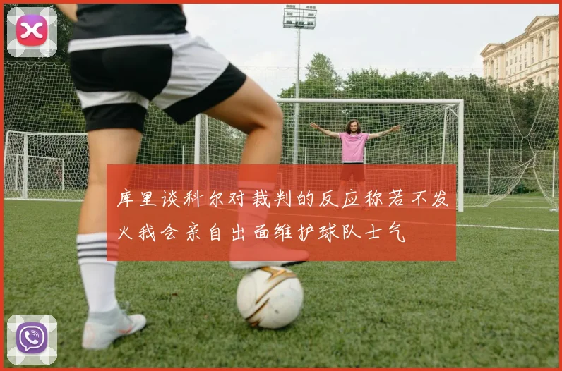 库里谈科尔对裁判的反应称若不发火我会亲自出面维护球队士气